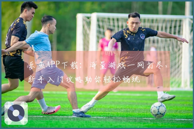 乐鱼APP下载：海量游戏一网打尽，新手入门攻略助你轻松畅玩