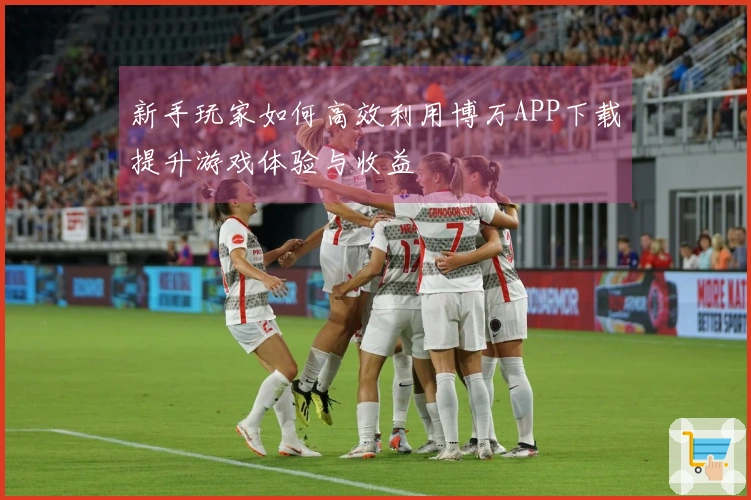 新手玩家如何高效利用博万APP下载提升游戏体验与收益