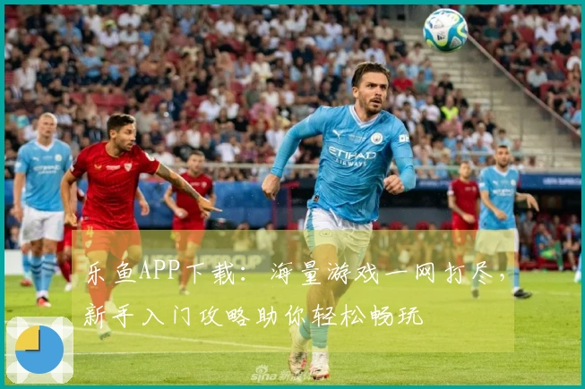 乐鱼APP下载：海量游戏一网打尽，新手入门攻略助你轻松畅玩