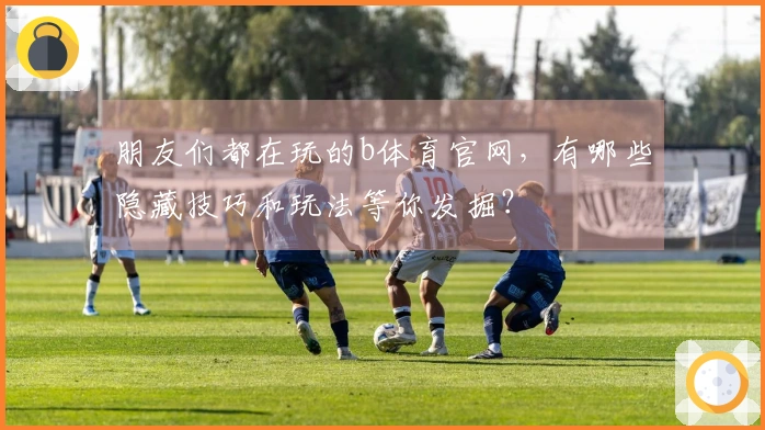 朋友们都在玩的b体育官网，有哪些隐藏技巧和玩法等你发掘？