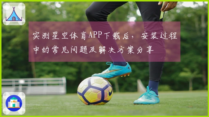 实测星空体育APP下载后,安装过程中的常见问题及解决方案分享
