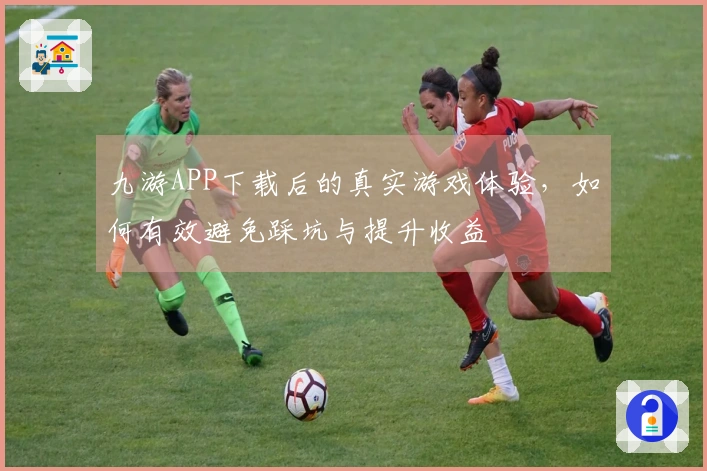 九游APP下载后的真实游戏体验，如何有效避免踩坑与提升收益